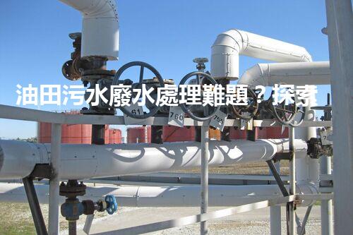 油田污水廢水處理難題？探索高效清潔之路！